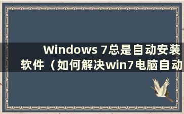 Windows 7总是自动安装软件（如何解决win7电脑自动安装软件的问题）